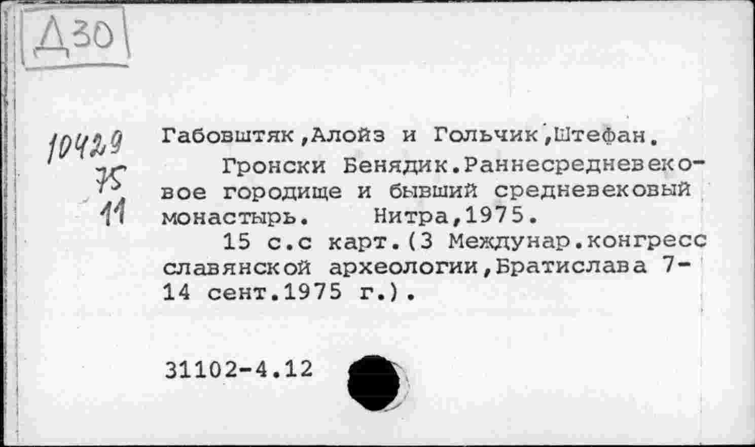 ﻿Д5


Габовштяк,Алойз и Гольчик,Штефан.
Гронски Бенядик.Раннесредневеко-вое городище и бывший средневековый монастырь. Нитраг1975.
15 с.с карт.(3 Междунар.конгресс славянской археологии,Братислава 7-14 сент.1975 г.).
31102-4.12